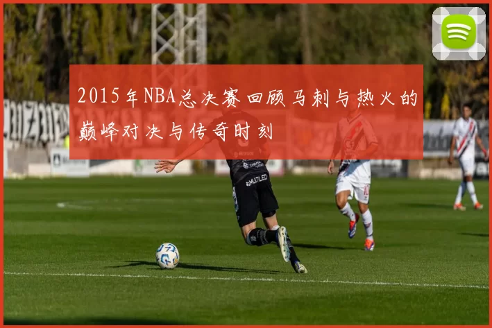 2015年NBA总决赛回顾马刺与热火的巅峰对决与传奇时刻