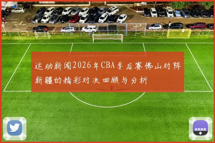运动新闻2026年CBA季后赛佛山对阵新疆的精彩对决回顾与分析