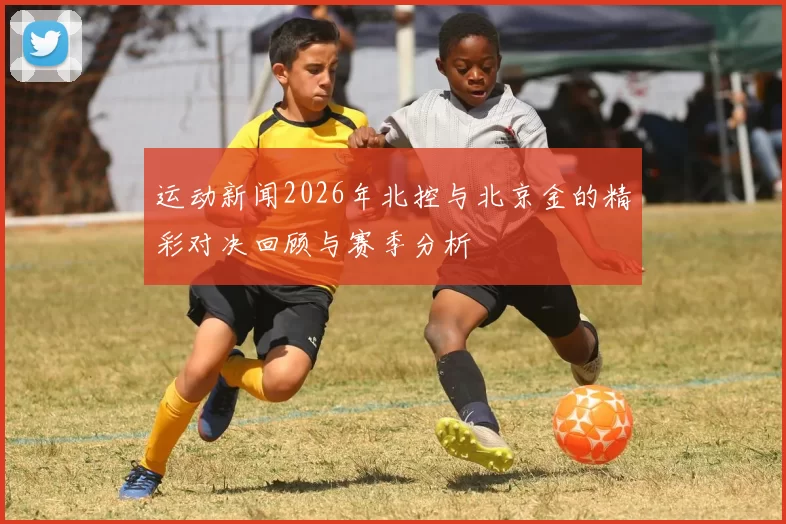 运动新闻2026年北控与北京金的精彩对决回顾与赛季分析